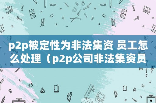 p2p被定性為非法集資 員工怎么處理（p2p公司非法集資員工怎么定罪）