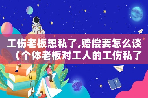工傷老板想私了,賠償要怎么談（個體老板對工人的工傷私了協議）