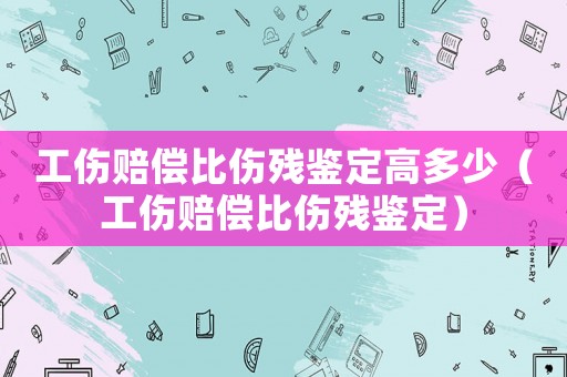 工傷賠償比傷殘鑒定高多少（工傷賠償比傷殘鑒定）