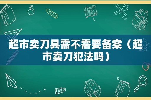 超市賣刀具需不需要備案（超市賣刀犯法嗎）