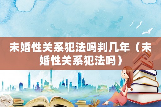 未婚性關(guān)系犯法嗎判幾年（未婚性關(guān)系犯法嗎）