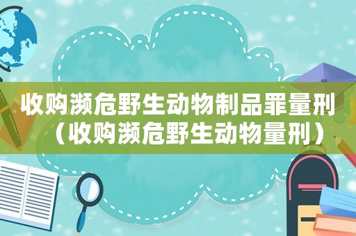 收購瀕危野生動物制品罪量刑（收購瀕危野生動物量刑）
