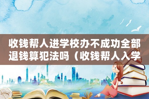 收錢幫人進學校辦不成功全部退錢算犯法嗎（收錢幫人入學犯法嗎）