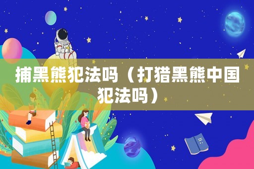 捕黑熊犯法嗎（打獵黑熊中國(guó)犯法嗎）