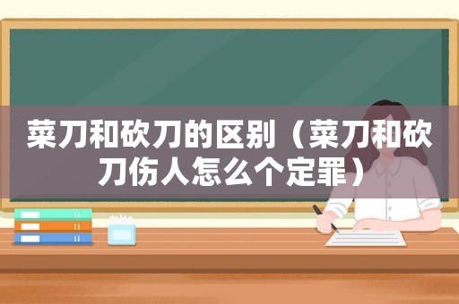 菜刀和砍刀的區別（菜刀和砍刀傷人怎么個定罪）
