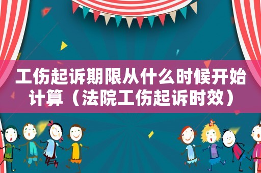 工傷起訴期限從什么時候開始計算（法院工傷起訴時效）