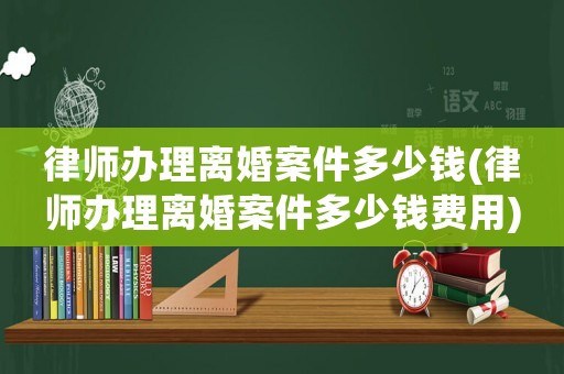 律師辦理離婚案件多少錢(律師辦理離婚案件多少錢費用)