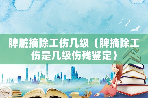 脾臟摘除工傷幾級（脾摘除工傷是幾級傷殘鑒定）