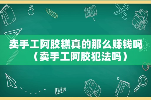 賣手工阿膠糕真的那么賺錢嗎（賣手工阿膠犯法嗎）
