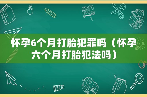 懷孕6個月打胎犯罪嗎（懷孕六個月打胎犯法嗎）