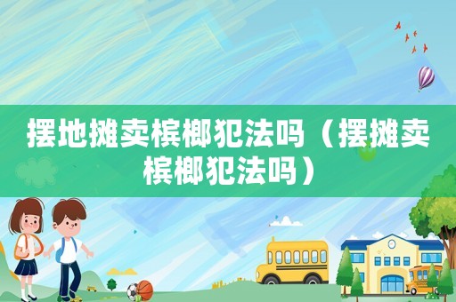 擺地攤賣檳榔犯法嗎（擺攤賣檳榔犯法嗎）