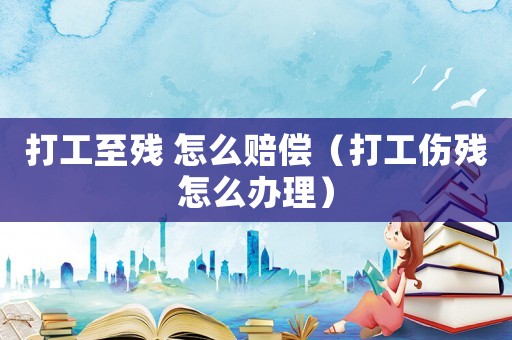打工至殘 怎么賠償（打工傷殘怎么辦理）