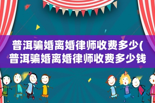 普洱騙婚離婚律師收費多少(普洱騙婚離婚律師收費多少錢)