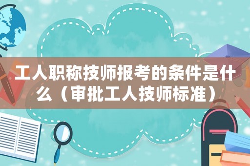 工人職稱技師報考的條件是什么（審批工人技師標準）