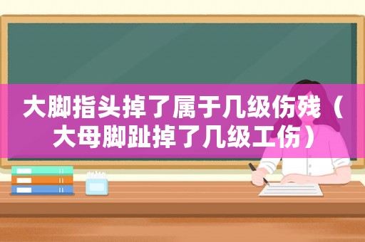 大腳指頭掉了屬于幾級傷殘（大母腳趾掉了幾級工傷）