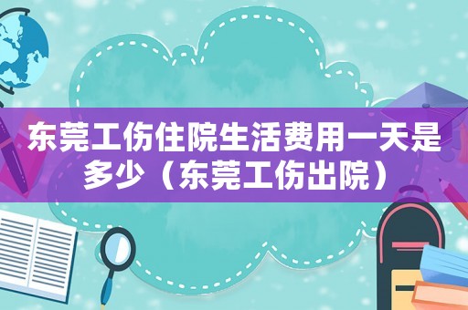 東莞工傷住院生活費用一天是多少（東莞工傷出院）