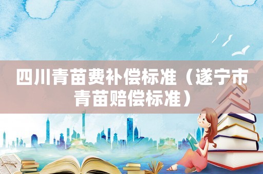 四川青苗費(fèi)補(bǔ)償標(biāo)準(zhǔn)（遂寧市青苗賠償標(biāo)準(zhǔn)）