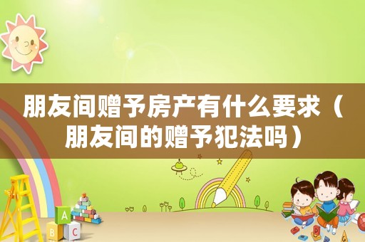 朋友間贈予房產有什么要求（朋友間的贈予犯法嗎）