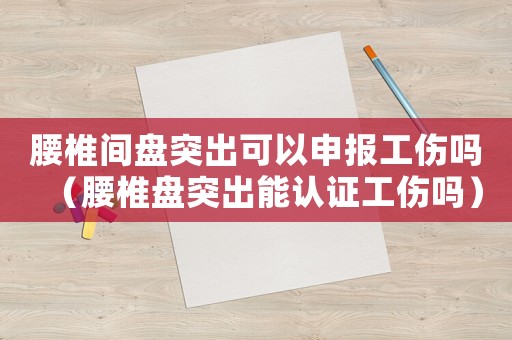 腰椎間盤突出可以申報工傷嗎（腰椎盤突出能認證工傷嗎）