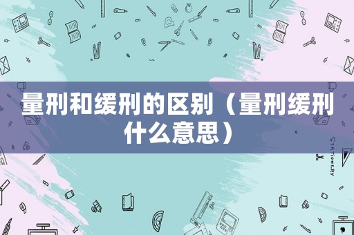 量刑和緩刑的區別（量刑緩刑什么意思）
