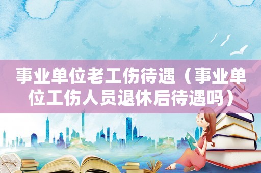 事業單位老工傷待遇（事業單位工傷人員退休后待遇嗎）