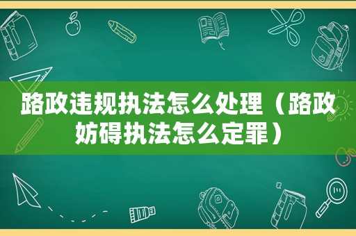 路政違規執法怎么處理（路政妨礙執法怎么定罪）