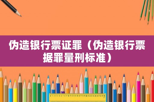 偽造銀行票證罪（偽造銀行票據(jù)罪量刑標(biāo)準(zhǔn)）