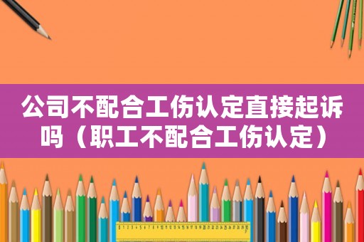 公司不配合工傷認定直接起訴嗎（職工不配合工傷認定）