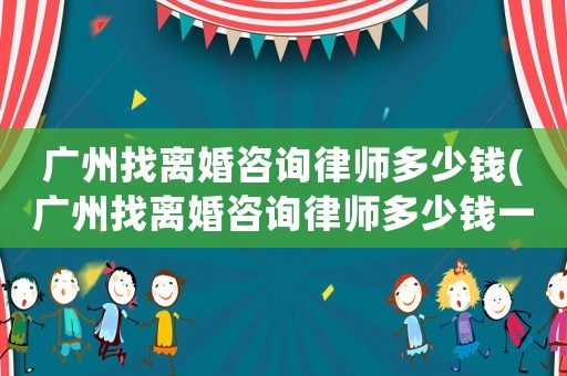 廣州找離婚咨詢律師多少錢(廣州找離婚咨詢律師多少錢一次)
