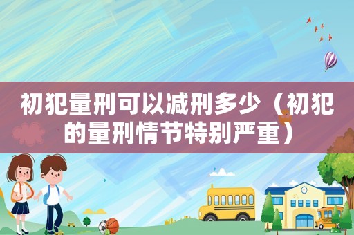 初犯量刑可以減刑多少（初犯的量刑情節特別嚴重）