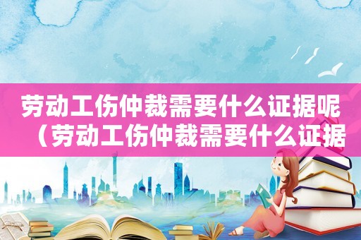 勞動工傷仲裁需要什么證據呢（勞動工傷仲裁需要什么證據）