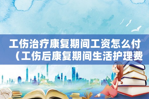 工傷治療康復期間工資怎么付（工傷后康復期間生活護理費）