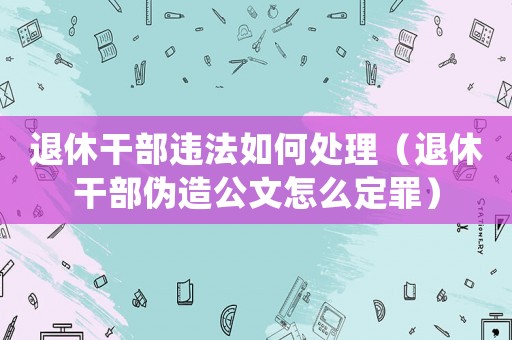 退休干部違法如何處理（退休干部偽造公文怎么定罪）