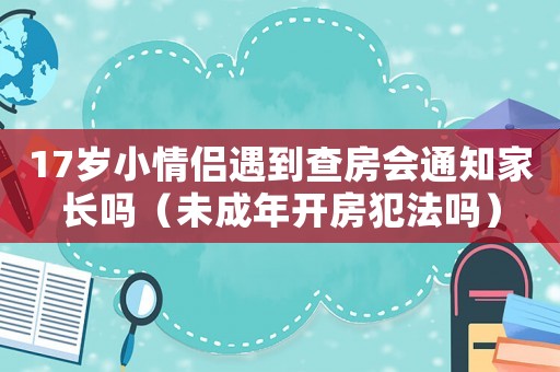 17歲小情侶遇到查房會通知家長嗎（未成年開房犯法嗎）