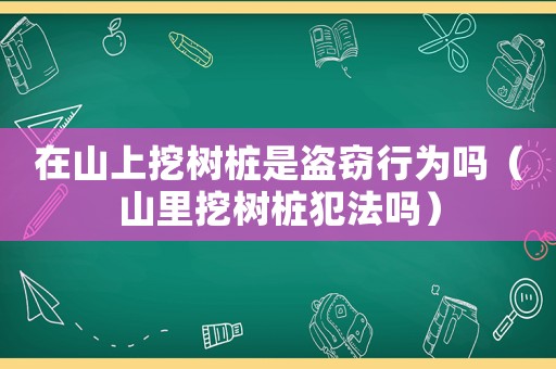 在山上挖樹樁是盜竊行為嗎（山里挖樹樁犯法嗎）