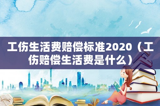 工傷生活費賠償標準2020（工傷賠償生活費是什么）