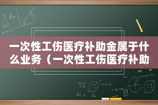 一次性工傷醫療補助金屬于什么業務（一次性工傷醫療補助金英文）