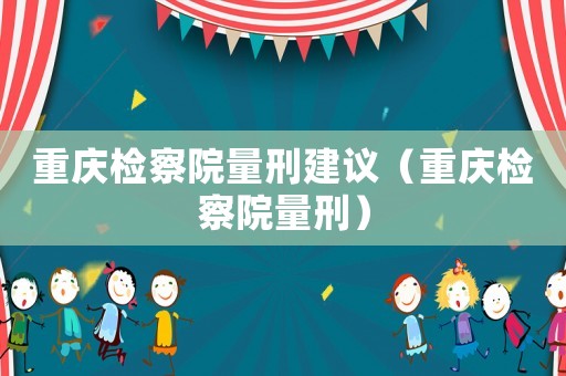重慶檢察院量刑建議（重慶檢察院量刑）