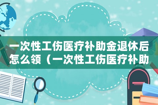 一次性工傷醫療補助金退休后怎么領（一次性工傷醫療補助金退休）