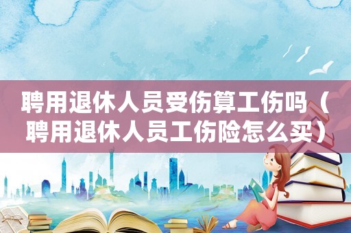 聘用退休人員受傷算工傷嗎（聘用退休人員工傷險怎么買）