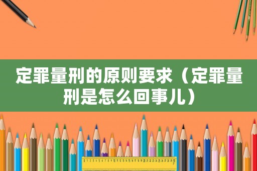 定罪量刑的原則要求（定罪量刑是怎么回事兒）