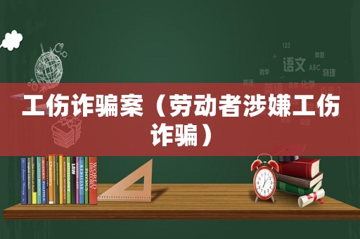 工傷詐騙案（勞動(dòng)者涉嫌工傷詐騙）
