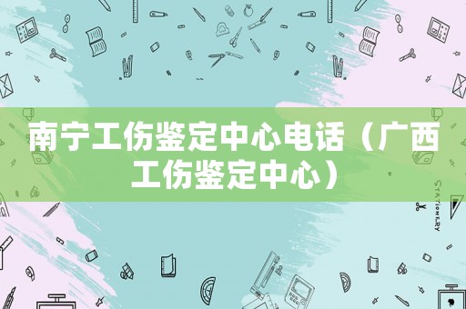 南寧工傷鑒定中心電話（廣西工傷鑒定中心）