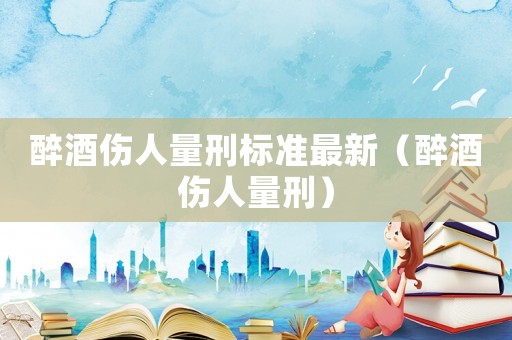 醉酒傷人量刑標準最新（醉酒傷人量刑）