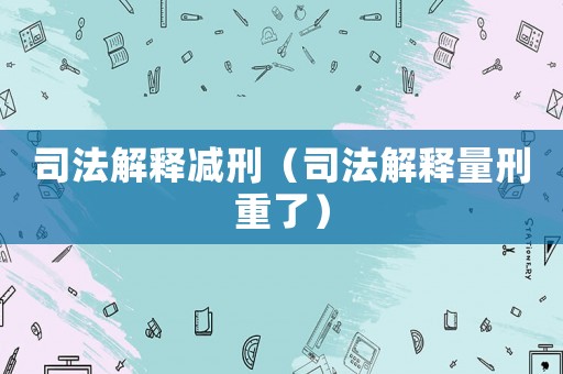 司法解釋減刑（司法解釋量刑重了）
