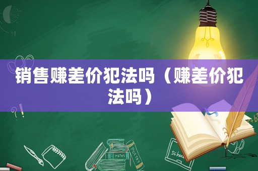 銷售賺差價犯法嗎（賺差價犯法嗎）