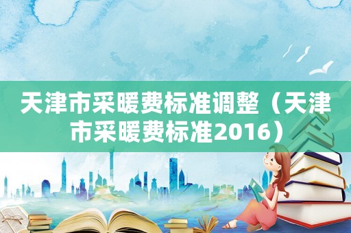 天津市采暖費(fèi)標(biāo)準(zhǔn)調(diào)整（天津市采暖費(fèi)標(biāo)準(zhǔn)2016）