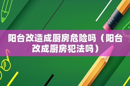 陽臺改造成廚房危險嗎（陽臺改成廚房犯法嗎）