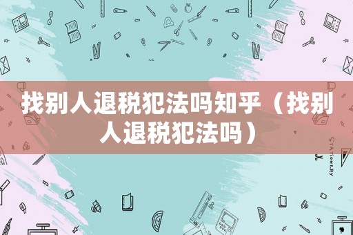 找別人退稅犯法嗎知乎（找別人退稅犯法嗎）