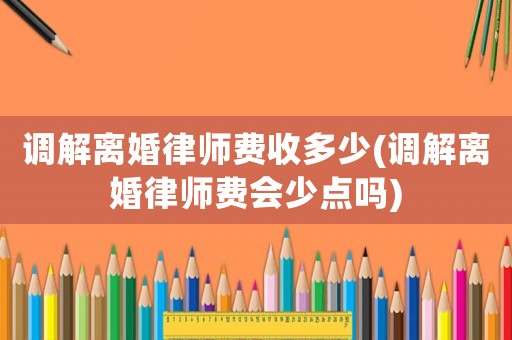 調解離婚律師費收多少(調解離婚律師費會少點嗎)